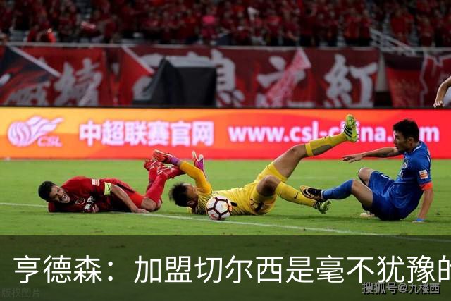 亨德森：加盟切尔西是毫不犹豫的决定 我做的一切都是为了团队