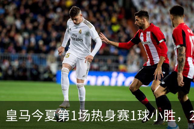 皇马今夏第1场热身赛1球小胜，20分钟比赛开放时间，有6大看点
