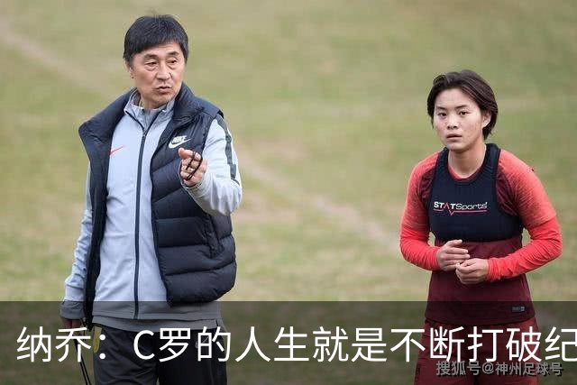 纳乔：C罗的人生就是不断打破纪录，完成千球里程碑前他绝不会停